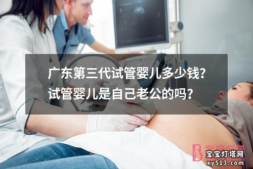 广东第三代试管婴儿多少钱？试管婴儿是自己老公的吗？
