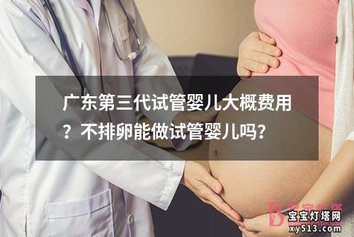 广东第三代试管婴儿大概费用？不排卵能做试管婴儿吗？