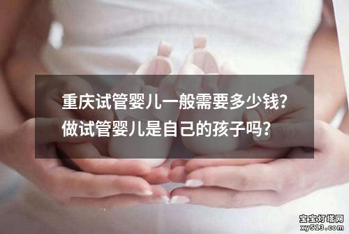 重庆试管婴儿一般需要多少钱？做试管婴儿是自己的孩子吗？