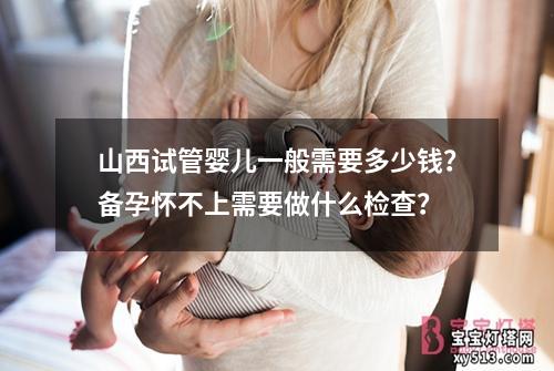 山西试管婴儿一般需要多少钱？备孕怀不上需要做什么检查？