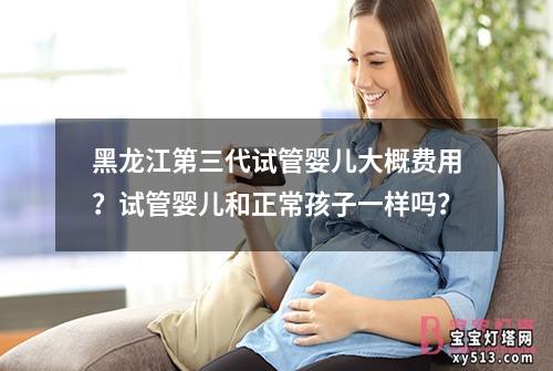 黑龙江第三代试管婴儿大概费用？试管婴儿和正常孩子一样吗？