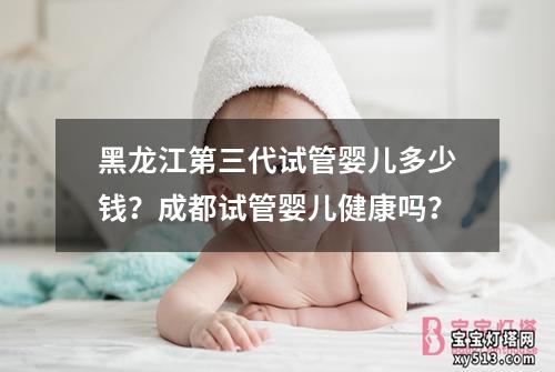 黑龙江第三代试管婴儿多少钱？成都试管婴儿健康吗？