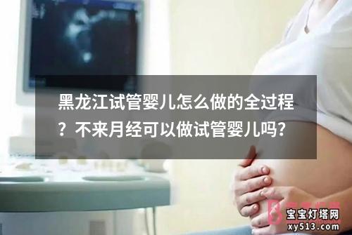 黑龙江试管婴儿怎么做的全过程？不来月经可以做试管婴儿吗？